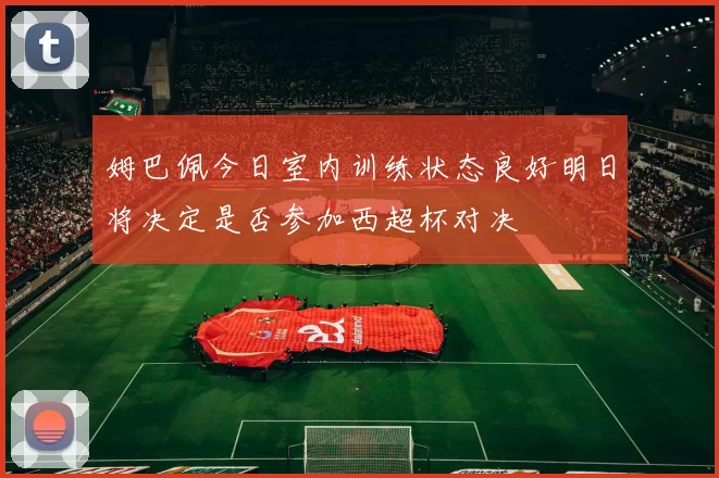 姆巴佩今日室内训练状态良好明日将决定是否参加西超杯对决