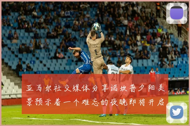 亚马尔社交媒体分享诺坎普夕阳美景预示着一个难忘的夜晚即将开启