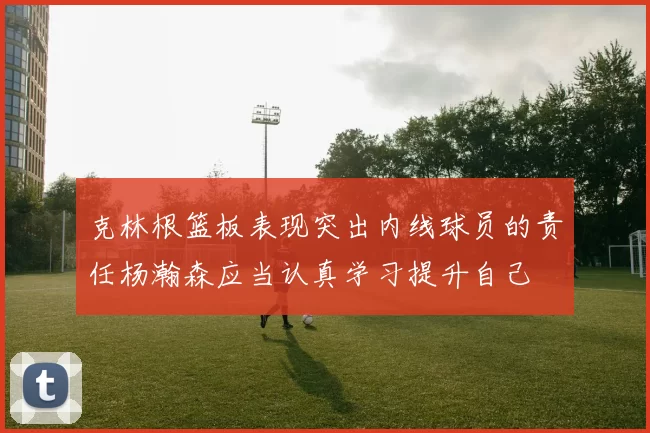 克林根篮板表现突出内线球员的责任杨瀚森应当认真学习提升自己