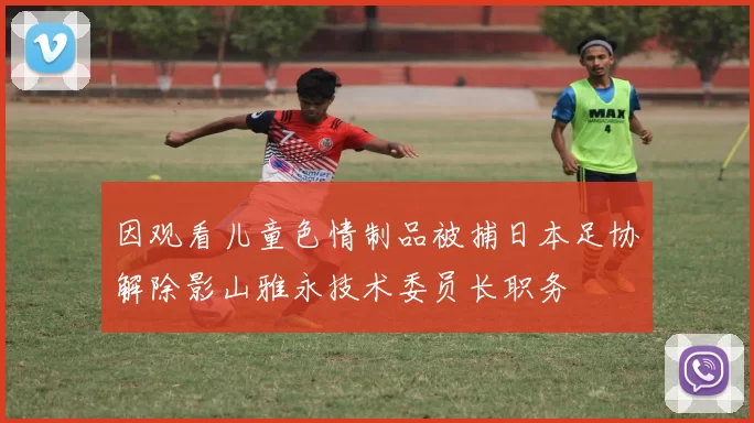 因观看儿童色情制品被捕日本足协解除影山雅永技术委员长职务
