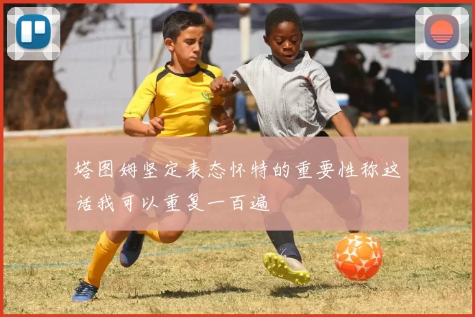 塔图姆坚定表态怀特的重要性称这话我可以重复一百遍