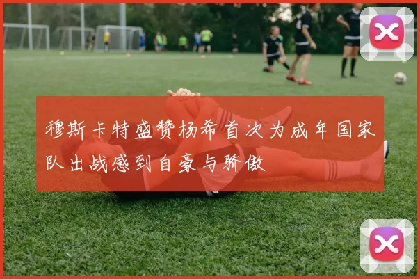 穆斯卡特盛赞杨希首次为成年国家队出战感到自豪与骄傲