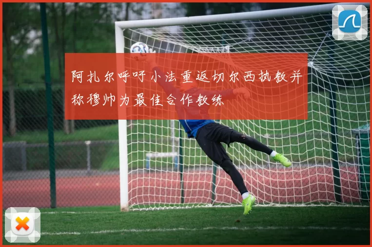 阿扎尔呼吁小法重返切尔西执教并称穆帅为最佳合作教练