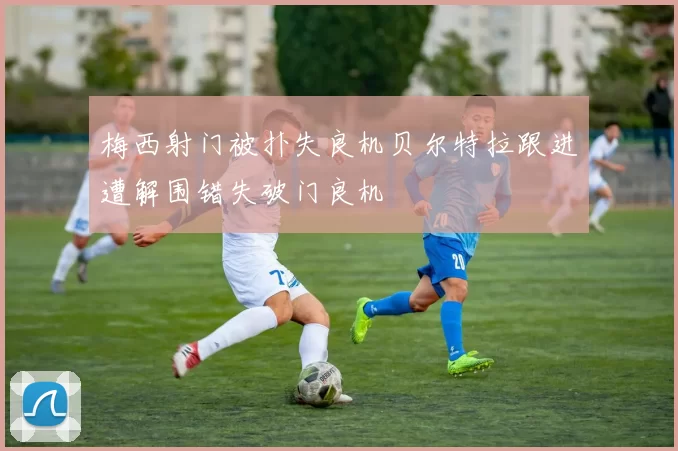 梅西射门被扑失良机贝尔特拉跟进遭解围错失破门良机