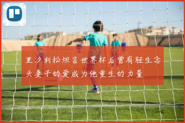 里沙利松坦言世界杯后曾有轻生念头妻子的爱成为他重生的力量