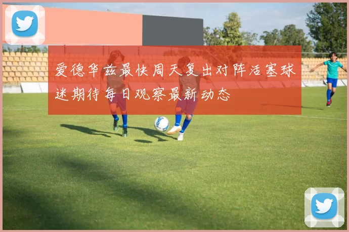 爱德华兹最快周天复出对阵活塞球迷期待每日观察最新动态