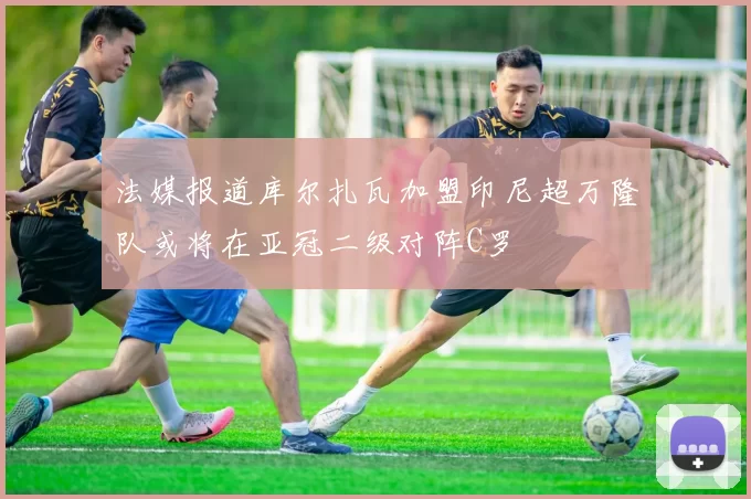 法媒报道库尔扎瓦加盟印尼超万隆队或将在亚冠二级对阵C罗