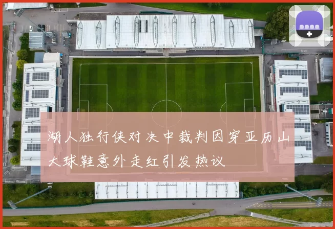 湖人独行侠对决中裁判因穿亚历山大球鞋意外走红引发热议