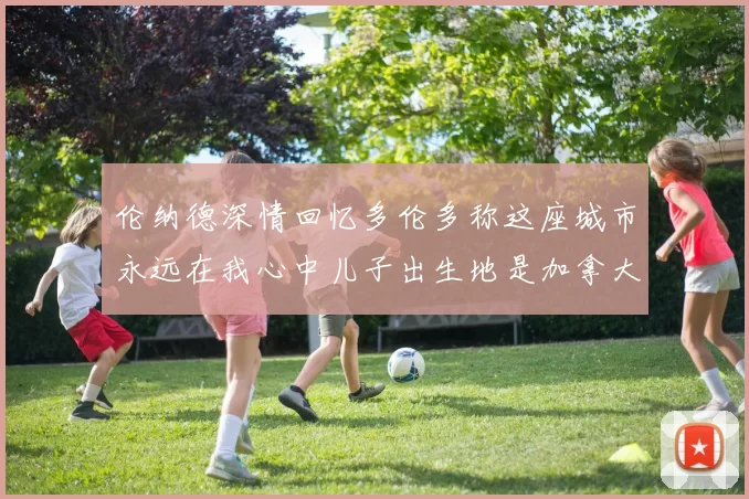 伦纳德深情回忆多伦多称这座城市永远在我心中儿子出生地是加拿大