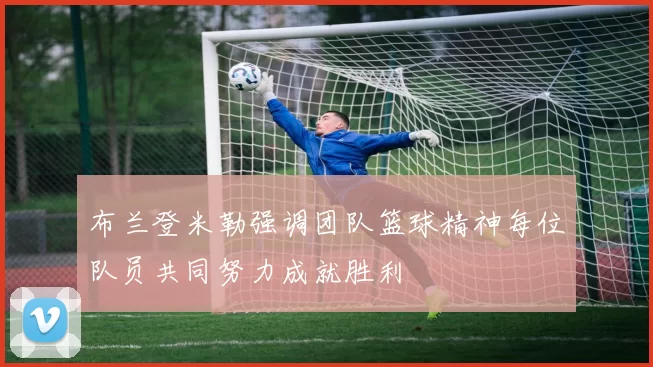 布兰登米勒强调团队篮球精神每位队员共同努力成就胜利