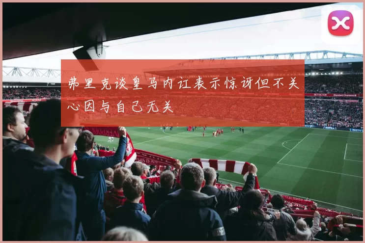 弗里克谈皇马内讧表示惊讶但不关心因与自己无关