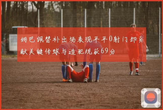 姆巴佩替补出场表现平平0射门却贡献关键传球与造犯规获69分