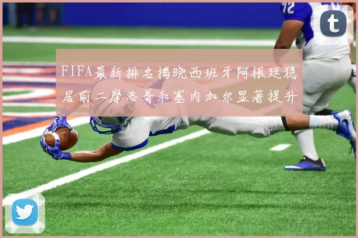 FIFA最新排名揭晓西班牙阿根廷稳居前二摩洛哥和塞内加尔显著提升