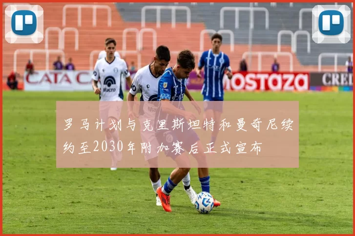 罗马计划与克里斯坦特和曼奇尼续约至2030年附加赛后正式宣布